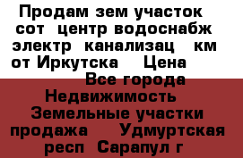 Продам зем.участок 12сот. центр.водоснабж. электр. канализац. 9км. от Иркутска  › Цена ­ 800 000 - Все города Недвижимость » Земельные участки продажа   . Удмуртская респ.,Сарапул г.